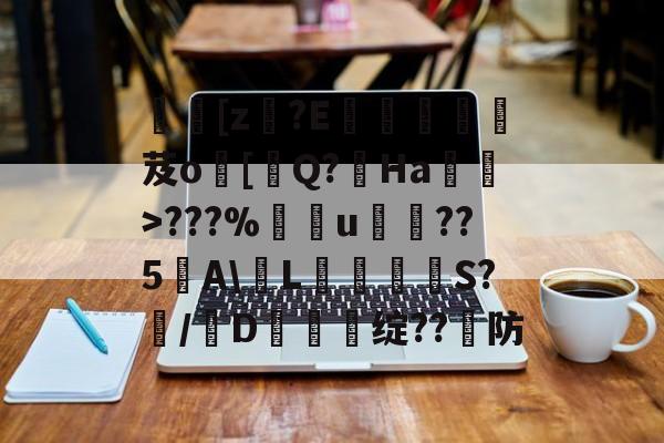 [z€?E啔攱榎裛芨o[迼Q?Ha蜽>???%捰u愂袹??5﹉A輱L癳鉕S?痗/D鈯慫绽??防的简单介绍