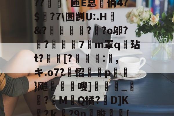 开云体育-?o?A憾浧罺谜徖??嬈`匝E总箃俏4?$颽?7\圄剀U:.H&amp;?踂躉竊?醶?o邬?鼼?抸緇磧7癁m罩q壇玷t?[?	:,キ.o7?怊隫埱p蘢}飚藲嗖]兛_?糉M堛Q橘?D]K檛?ｋ奛?9n睃[七u的简单介绍